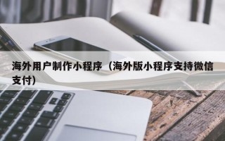 邹城海外用户制作小程序（海外版小程序支持微信支付）