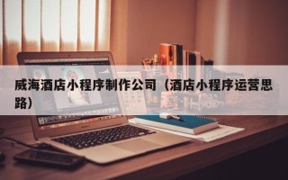 邹城威海酒店小程序制作公司（酒店小程序运营思路）